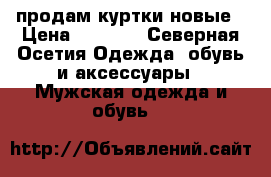 продам куртки новые › Цена ­ 4 000 - Северная Осетия Одежда, обувь и аксессуары » Мужская одежда и обувь   